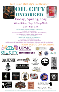 Sample from 19 or more regional wineries, breweries, and distilleries located at various host businesses within walking distance in Oil City's South Side Business District during Oil City Uncorked, 4:30 – 8:30 pm on Friday, April 25, 2025.
Host businesses will offer light refreshments, and downtown restaurants will be open for regular dining. Souvenir tasting glass included with ticket. Along with a chance at a wine basket. One of several different baskets. 50-50 tickets will be available (sgc #1557)
Tickets: $30.00 advance through April 18, 2025 (also available at Core Goods, Woods and River, The Oil City Library, Clifford’s Carpets, Baked Goods from Heaven, and on the North side at Double Play Sports Bar and Cork n Screw. $35.00 at the door. Oil City Uncorked is for ages 21 & over; a valid photo ID is required on the event day. Sorry, no refunds on ticket purchases. DD tickets are only $5 and are encouraged. DD must be 21 or older with a valid ID.
Check-in opens at 5:00 pm and closes at 6:30 pm at The Sleep Shoppe, 2 State Street. Each ticket holder must report to the event check-in in person with ticket/email confirmation and a valid photo ID. Upon check-in, ticketholders will receive a complimentary tasting glass and a map with tasting locations (all located within walking distance). All samples must be consumed inside the host business; please sample responsibly. A pick-up location will be available for bottles purchased during the event; all purchases must be picked up by 9:00 pm on April 25, 2025.